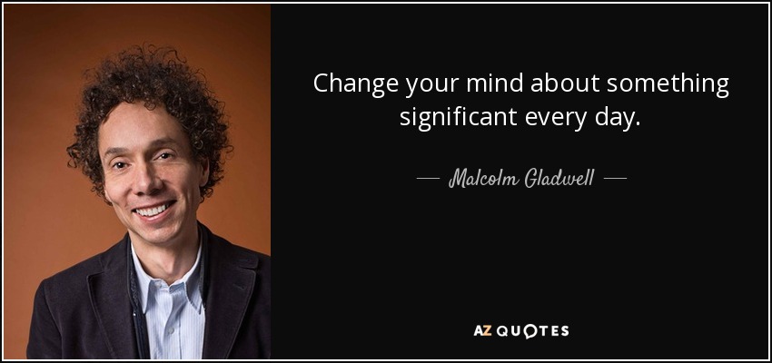 Change your mind about something significant every day. - Malcolm Gladwell