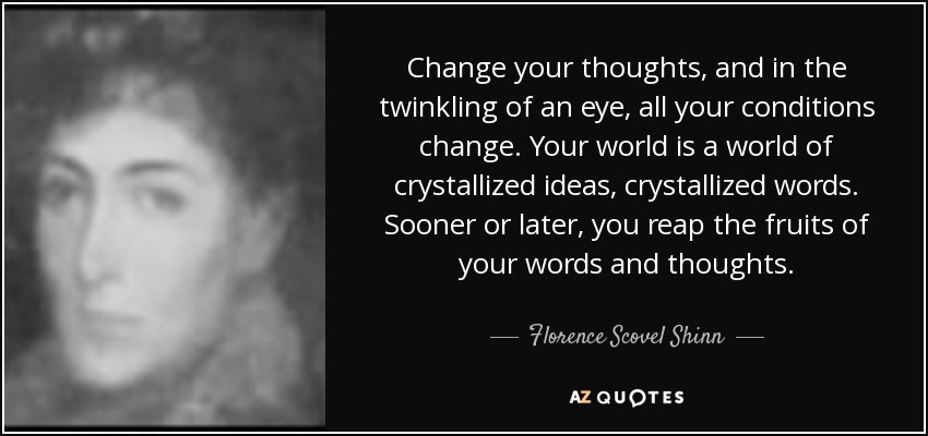 Change your thoughts, and in the twinkling of an eye, all your conditions change. Your world is a world of crystallized ideas, crystallized words. Sooner or later, you reap the fruits of your words and thoughts. - Florence Scovel Shinn
