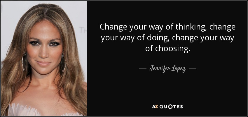 Change your way of thinking, change your way of doing, change your way of choosing. - Jennifer Lopez