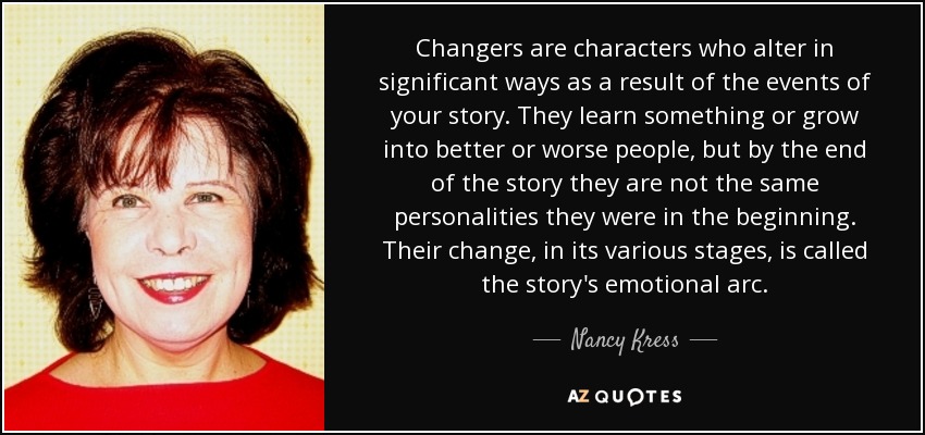 Changers are characters who alter in significant ways as a result of the events of your story. They learn something or grow into better or worse people, but by the end of the story they are not the same personalities they were in the beginning. Their change, in its various stages, is called the story's emotional arc. - Nancy Kress