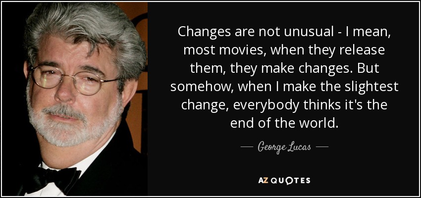 Changes are not unusual - I mean, most movies, when they release them, they make changes. But somehow, when I make the slightest change, everybody thinks it's the end of the world. - George Lucas