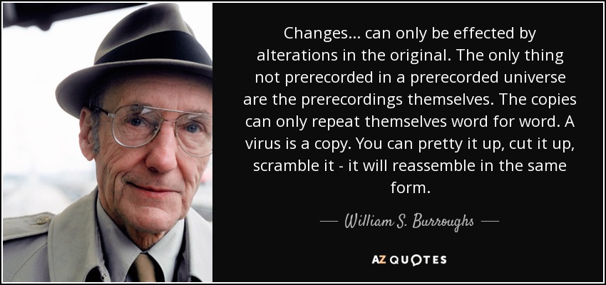 Changes... can only be effected by alterations in the original. The only thing not prerecorded in a prerecorded universe are the prerecordings themselves. The copies can only repeat themselves word for word. A virus is a copy. You can pretty it up, cut it up, scramble it - it will reassemble in the same form. - William S. Burroughs