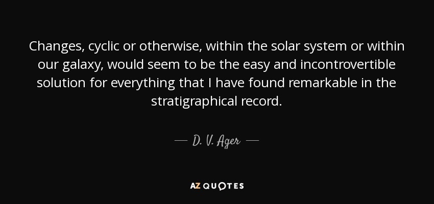 Changes, cyclic or otherwise, within the solar system or within our galaxy, would seem to be the easy and incontrovertible solution for everything that I have found remarkable in the stratigraphical record. - D. V. Ager