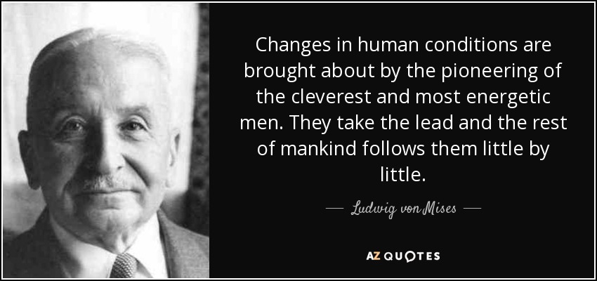 Changes in human conditions are brought about by the pioneering of the cleverest and most energetic men. They take the lead and the rest of mankind follows them little by little. - Ludwig von Mises