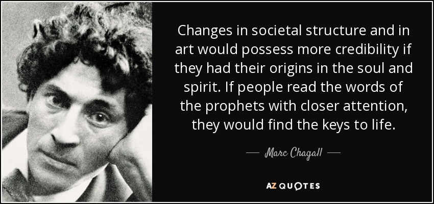 Changes in societal structure and in art would possess more credibility if they had their origins in the soul and spirit. If people read the words of the prophets with closer attention, they would find the keys to life. - Marc Chagall