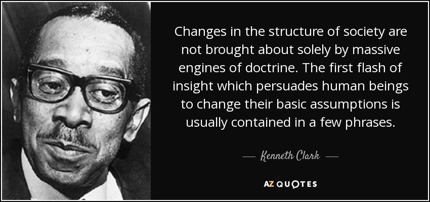 Changes in the structure of society are not brought about solely by massive engines of doctrine. The first flash of insight which persuades human beings to change their basic assumptions is usually contained in a few phrases. - Kenneth Clark