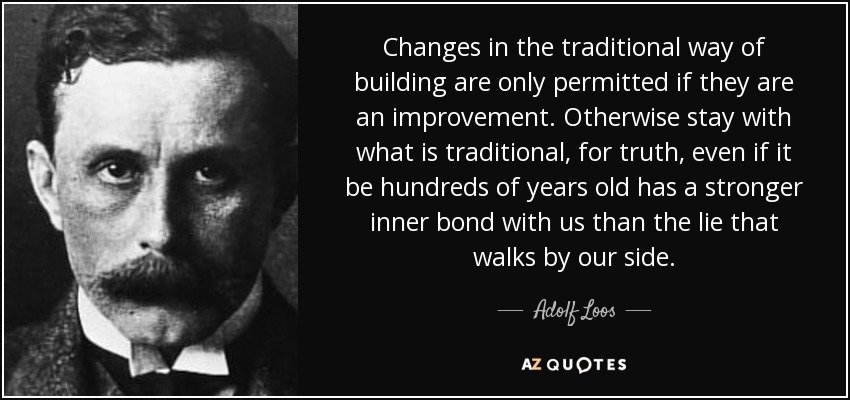 Changes in the traditional way of building are only permitted if they are an improvement. Otherwise stay with what is traditional, for truth, even if it be hundreds of years old has a stronger inner bond with us than the lie that walks by our side. - Adolf Loos