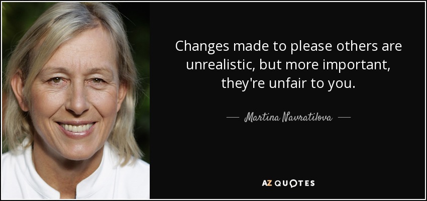 Changes made to please others are unrealistic, but more important, they're unfair to you. - Martina Navratilova