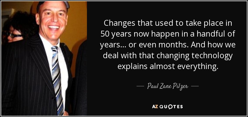 Changes that used to take place in 50 years now happen in a handful of years . . . or even months. And how we deal with that changing technology explains almost everything. - Paul Zane Pilzer
