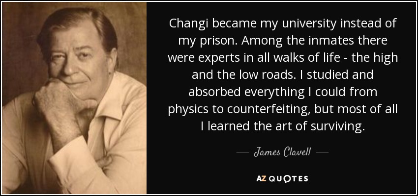 Changi became my university instead of my prison. Among the inmates there were experts in all walks of life - the high and the low roads. I studied and absorbed everything I could from physics to counterfeiting, but most of all I learned the art of surviving. - James Clavell
