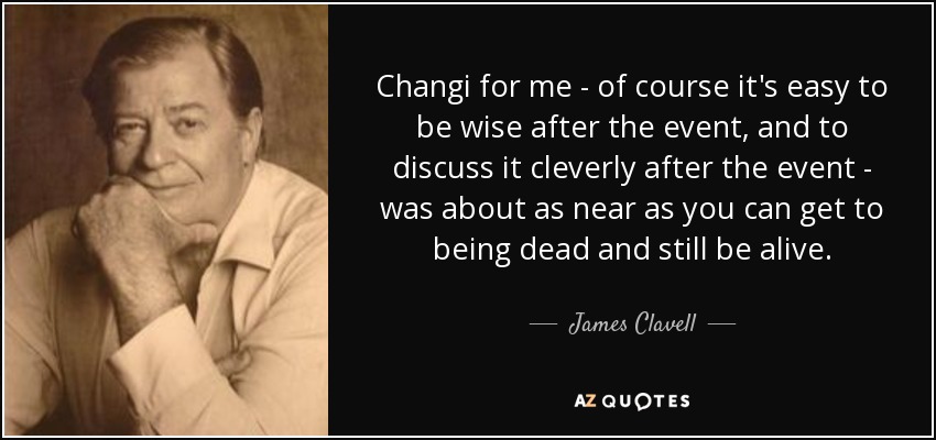 Changi for me - of course it's easy to be wise after the event, and to discuss it cleverly after the event - was about as near as you can get to being dead and still be alive. - James Clavell