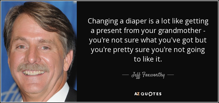 Changing a diaper is a lot like getting a present from your grandmother - you're not sure what you've got but you're pretty sure you're not going to like it. - Jeff Foxworthy