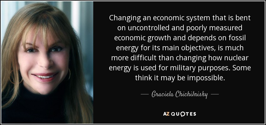 Changing an economic system that is bent on uncontrolled and poorly measured economic growth and depends on fossil energy for its main objectives, is much more difficult than changing how nuclear energy is used for military purposes. Some think it may be impossible. - Graciela Chichilnisky