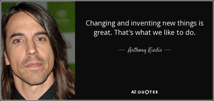 Changing and inventing new things is great. That's what we like to do. - Anthony Kiedis