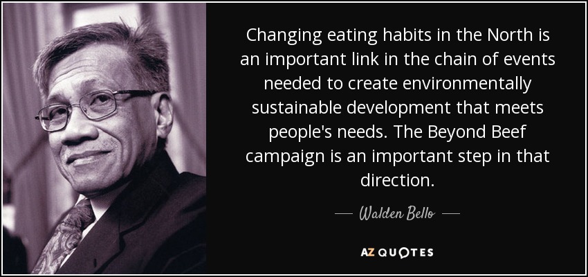 Changing eating habits in the North is an important link in the chain of events needed to create environmentally sustainable development that meets people's needs. The Beyond Beef campaign is an important step in that direction. - Walden Bello