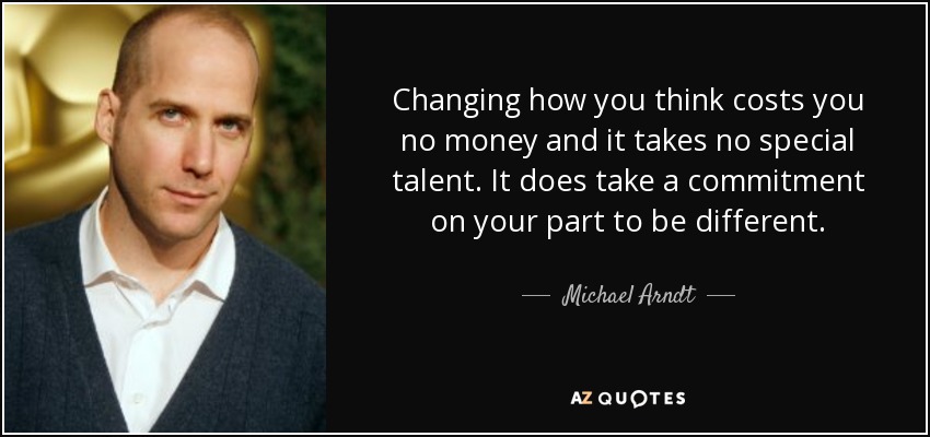 Changing how you think costs you no money and it takes no special talent. It does take a commitment on your part to be different. - Michael Arndt