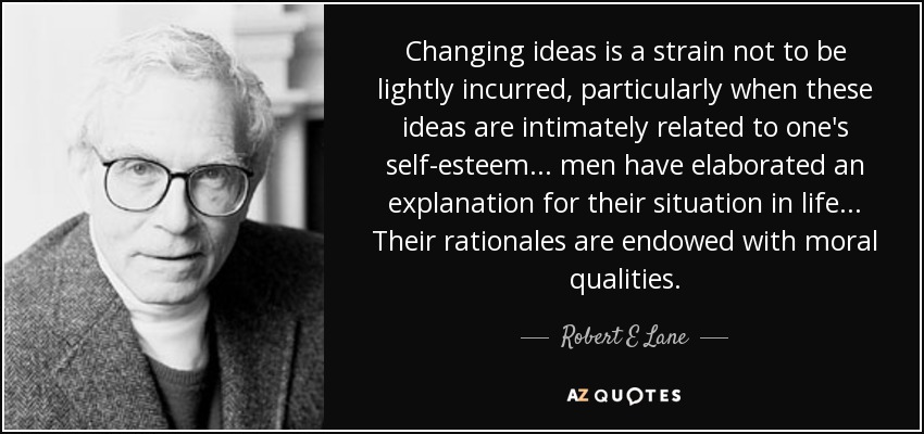 Changing ideas is a strain not to be lightly incurred, particularly when these ideas are intimately related to one's self-esteem ... men have elaborated an explanation for their situation in life... Their rationales are endowed with moral qualities. - Robert E Lane