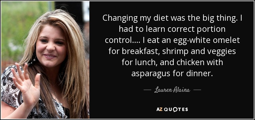Changing my diet was the big thing. I had to learn correct portion control. . . . I eat an egg-white omelet for breakfast, shrimp and veggies for lunch, and chicken with asparagus for dinner. - Lauren Alaina