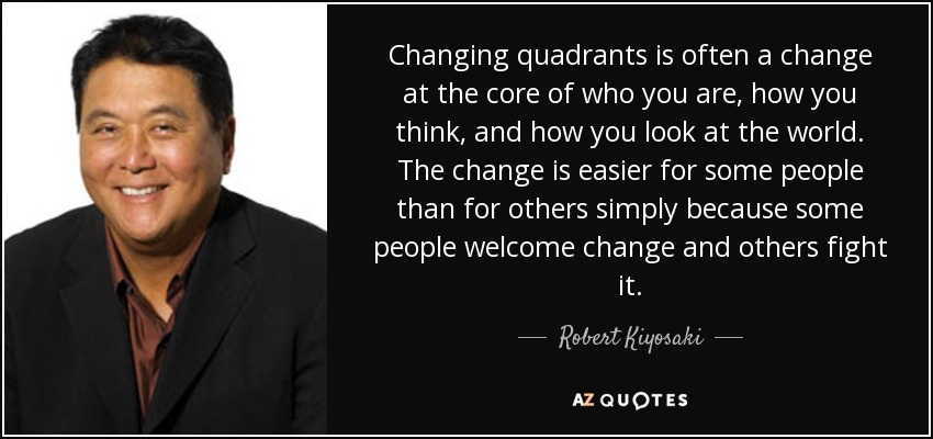 Changing quadrants is often a change at the core of who you are, how you think, and how you look at the world. The change is easier for some people than for others simply because some people welcome change and others fight it. - Robert Kiyosaki