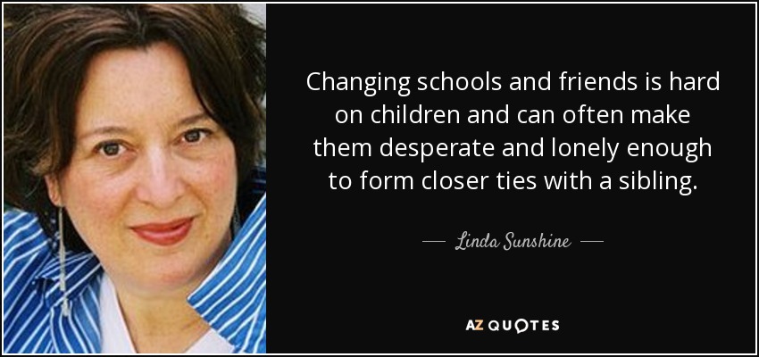 Changing schools and friends is hard on children and can often make them desperate and lonely enough to form closer ties with a sibling. - Linda Sunshine