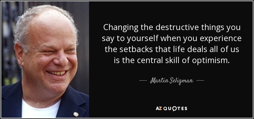 Changing the destructive things you say to yourself when you experience the setbacks that life deals all of us is the central skill of optimism. - Martin Seligman