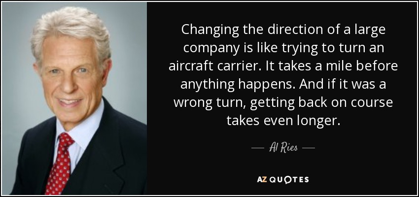 Changing the direction of a large company is like trying to turn an aircraft carrier. It takes a mile before anything happens. And if it was a wrong turn, getting back on course takes even longer. - Al Ries
