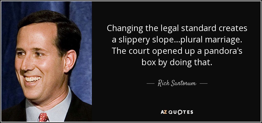 Changing the legal standard creates a slippery slope...plural marriage. The court opened up a pandora's box by doing that. - Rick Santorum