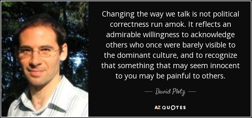 Changing the way we talk is not political correctness run amok. It reflects an admirable willingness to acknowledge others who once were barely visible to the dominant culture, and to recognize that something that may seem innocent to you may be painful to others. - David Plotz