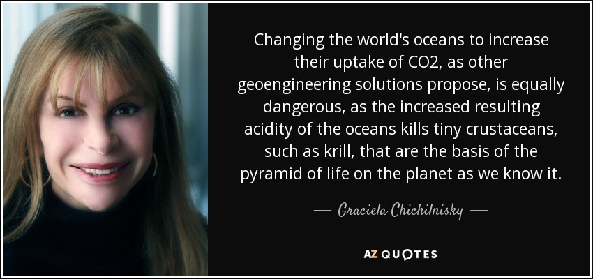 Changing the world's oceans to increase their uptake of CO2, as other geoengineering solutions propose, is equally dangerous, as the increased resulting acidity of the oceans kills tiny crustaceans, such as krill, that are the basis of the pyramid of life on the planet as we know it. - Graciela Chichilnisky