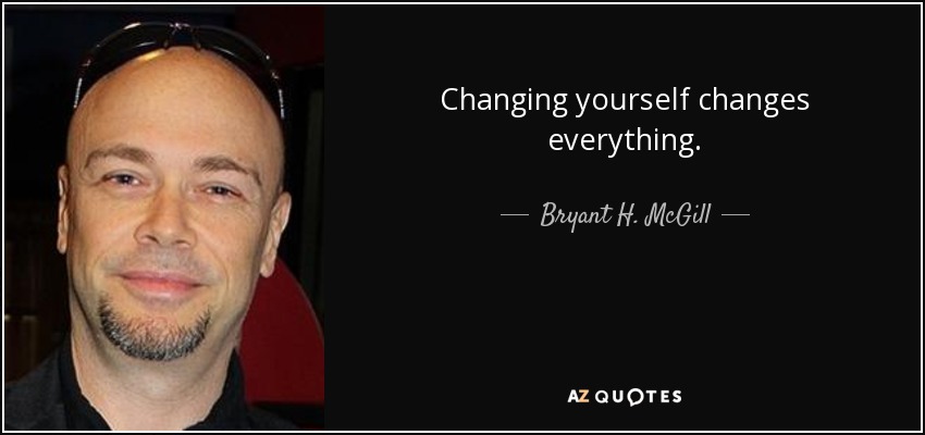 Changing yourself changes everything. - Bryant H. McGill