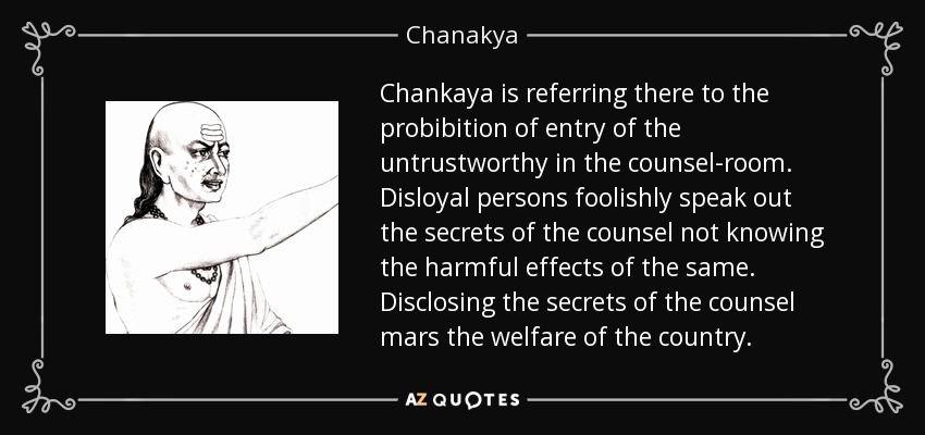Chankaya is referring there to the probibition of entry of the untrustworthy in the counsel-room. Disloyal persons foolishly speak out the secrets of the counsel not knowing the harmful effects of the same. Disclosing the secrets of the counsel mars the welfare of the country. - Chanakya