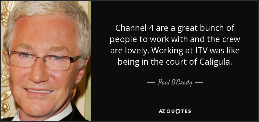 Channel 4 are a great bunch of people to work with and the crew are lovely. Working at ITV was like being in the court of Caligula. - Paul O'Grady