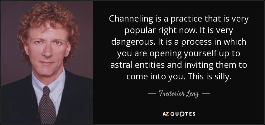 Channeling is a practice that is very popular right now. It is very dangerous. It is a process in which you are opening yourself up to astral entities and inviting them to come into you. This is silly. - Frederick Lenz