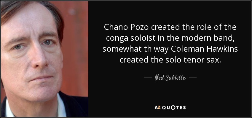 Chano Pozo created the role of the conga soloist in the modern band, somewhat th way Coleman Hawkins created the solo tenor sax. - Ned Sublette