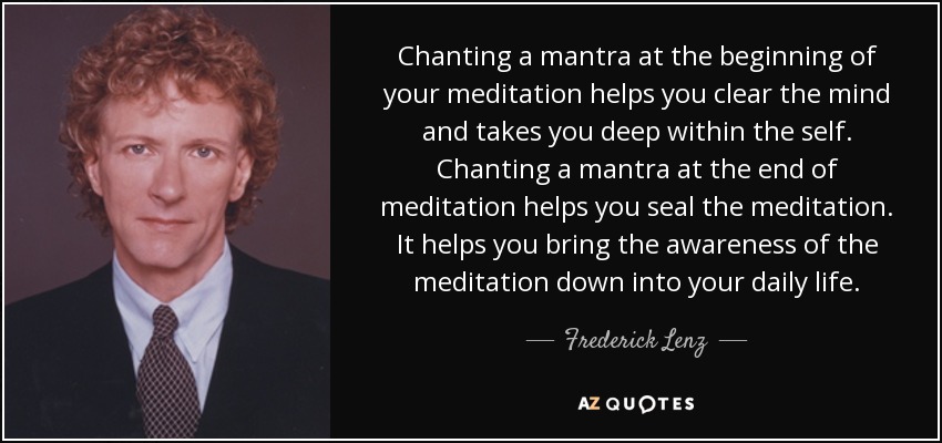Chanting a mantra at the beginning of your meditation helps you clear the mind and takes you deep within the self. Chanting a mantra at the end of meditation helps you seal the meditation. It helps you bring the awareness of the meditation down into your daily life. - Frederick Lenz