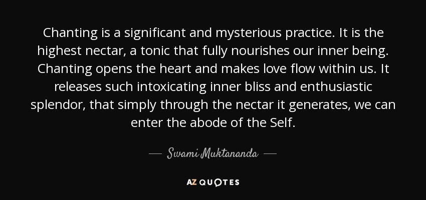 Chanting is a significant and mysterious practice. It is the highest nectar, a tonic that fully nourishes our inner being. Chanting opens the heart and makes love flow within us. It releases such intoxicating inner bliss and enthusiastic splendor, that simply through the nectar it generates, we can enter the abode of the Self. - Swami Muktananda