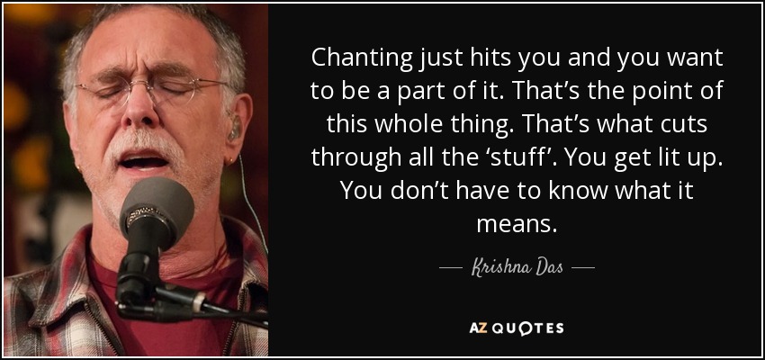 Chanting just hits you and you want to be a part of it. That’s the point of this whole thing. That’s what cuts through all the ‘stuff’. You get lit up. You don’t have to know what it means. - Krishna Das