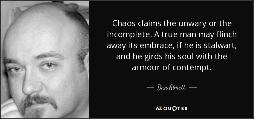 Chaos claims the unwary or the incomplete. A true man may flinch away its embrace, if he is stalwart, and he girds his soul with the armour of contempt. - Dan Abnett