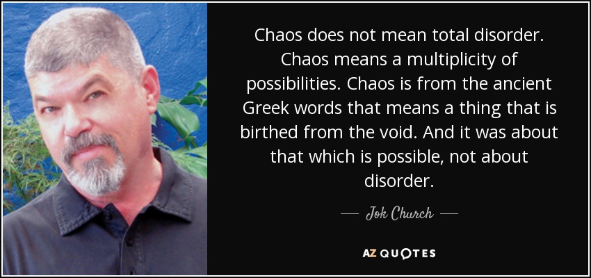 Chaos does not mean total disorder. Chaos means a multiplicity of possibilities. Chaos is from the ancient Greek words that means a thing that is birthed from the void. And it was about that which is possible, not about disorder. - Jok Church