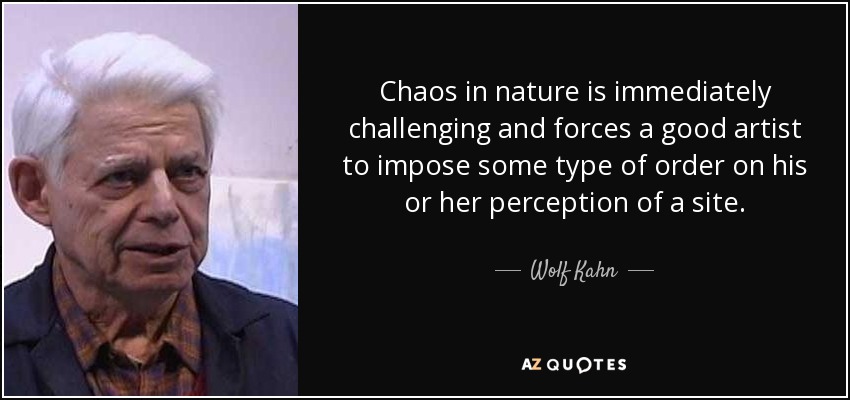 Chaos in nature is immediately challenging and forces a good artist to impose some type of order on his or her perception of a site. - Wolf Kahn