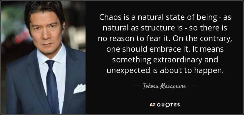 Chaos is a natural state of being - as natural as structure is - so there is no reason to fear it. On the contrary, one should embrace it. It means something extraordinary and unexpected is about to happen. - Tohoru Masamune