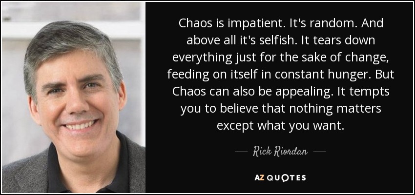 Chaos is impatient. It's random. And above all it's selfish. It tears down everything just for the sake of change, feeding on itself in constant hunger. But Chaos can also be appealing. It tempts you to believe that nothing matters except what you want. - Rick Riordan