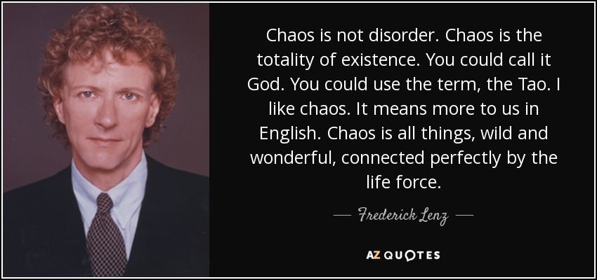 Chaos is not disorder. Chaos is the totality of existence. You could call it God. You could use the term, the Tao. I like chaos. It means more to us in English. Chaos is all things, wild and wonderful, connected perfectly by the life force. - Frederick Lenz