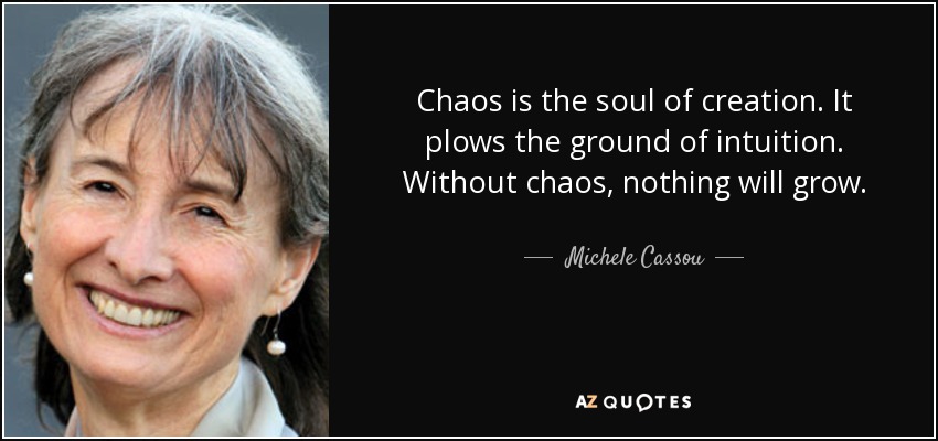 Chaos is the soul of creation. It plows the ground of intuition. Without chaos, nothing will grow. - Michele Cassou