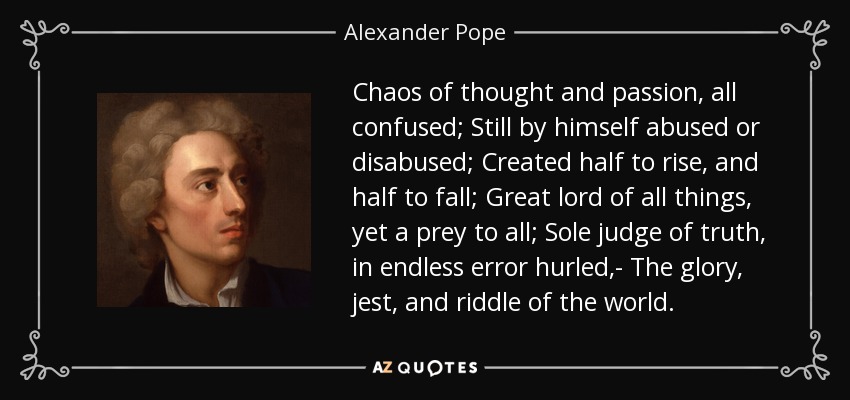 Chaos of thought and passion, all confused; Still by himself abused or disabused; Created half to rise, and half to fall; Great lord of all things, yet a prey to all; Sole judge of truth, in endless error hurled,- The glory, jest, and riddle of the world. - Alexander Pope