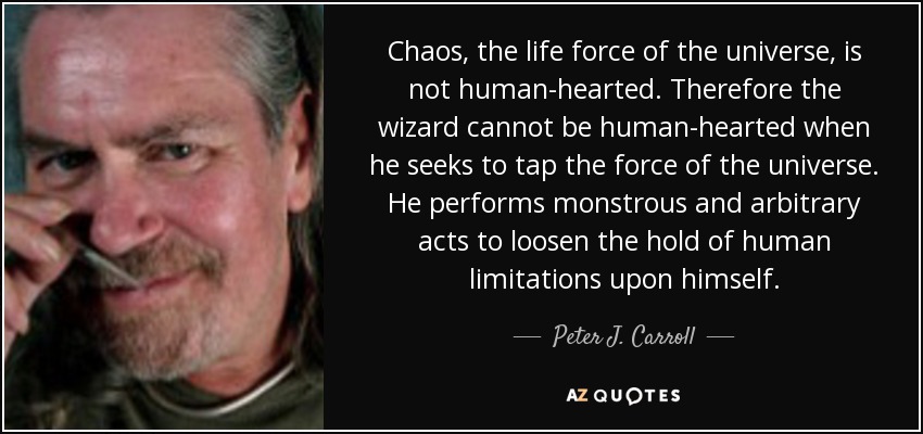Chaos, the life force of the universe, is not human-hearted. Therefore the wizard cannot be human-hearted when he seeks to tap the force of the universe. He performs monstrous and arbitrary acts to loosen the hold of human limitations upon himself. - Peter J. Carroll