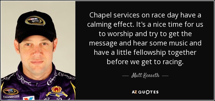 Chapel services on race day have a calming effect. It's a nice time for us to worship and try to get the message and hear some music and have a little fellowship together before we get to racing. - Matt Kenseth