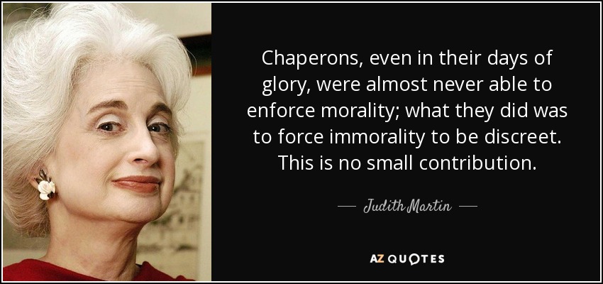 Chaperons, even in their days of glory, were almost never able to enforce morality; what they did was to force immorality to be discreet. This is no small contribution. - Judith Martin