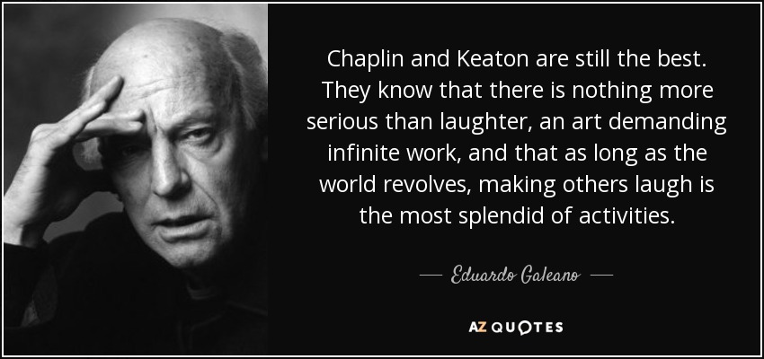 Chaplin and Keaton are still the best. They know that there is nothing more serious than laughter, an art demanding infinite work, and that as long as the world revolves, making others laugh is the most splendid of activities. - Eduardo Galeano