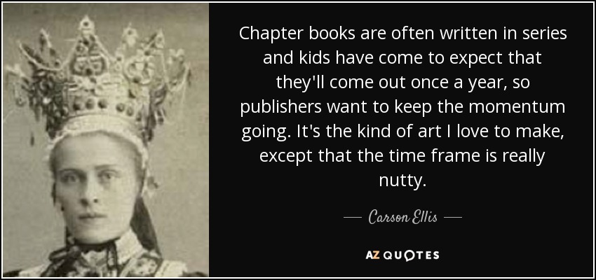 Chapter books are often written in series and kids have come to expect that they'll come out once a year, so publishers want to keep the momentum going. It's the kind of art I love to make, except that the time frame is really nutty. - Carson Ellis